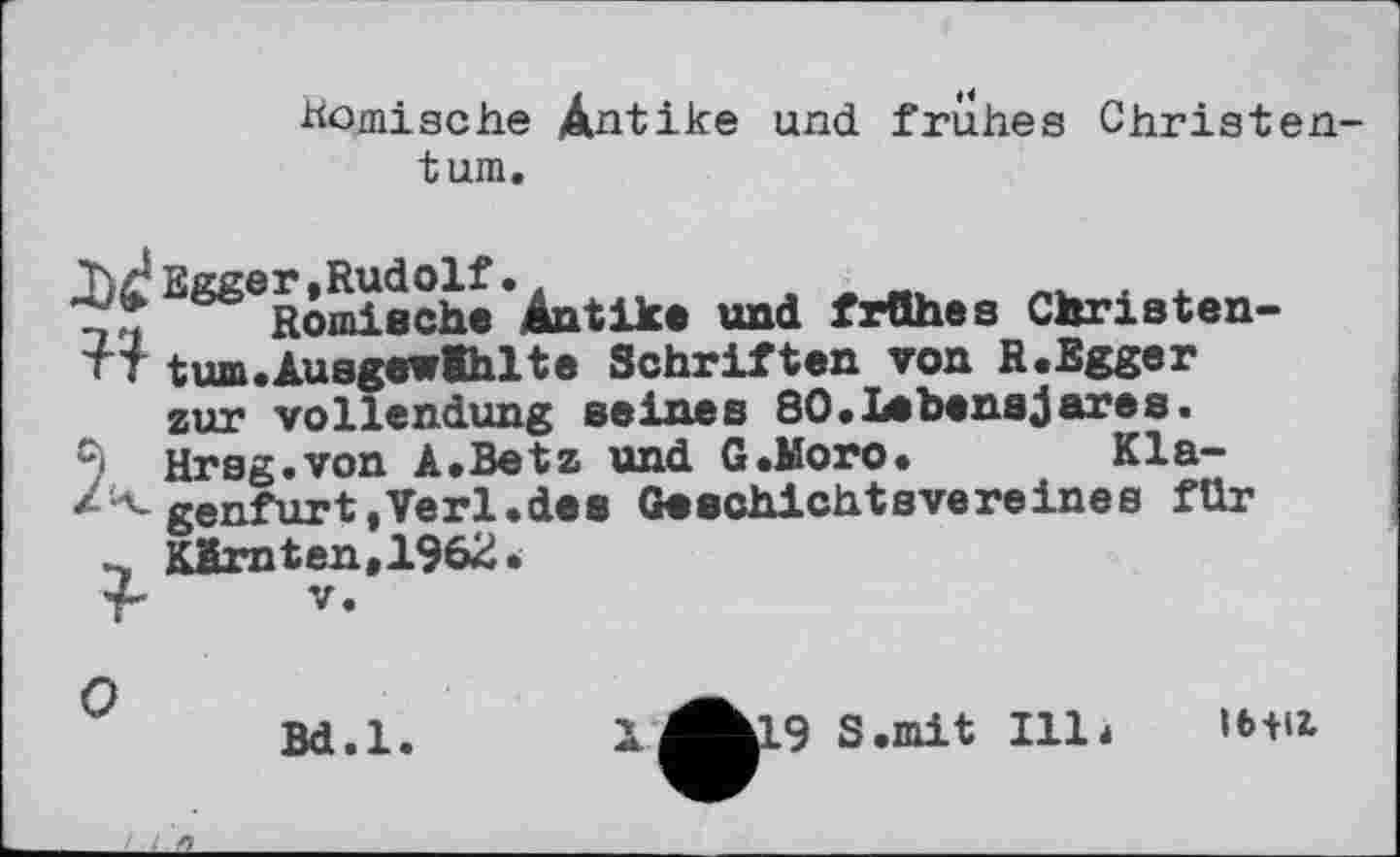 ﻿Komische Antike und frühes Christentum.
ЋлЈ Egger, Rudolf •.	.
Römische Antike und frühes Christen-TT tum.AusgewIhlte Schriften von R.Egger zur Vollendung seines 80.Ілhensjares.
C) Hrsg.von A.Betz und G.Moro. Kla-genfurt,Verl.des Geschichtsvereines für KMm ten .1962.
О
Bd.l.
X
^hl9 S.mit 111»
Ibtll